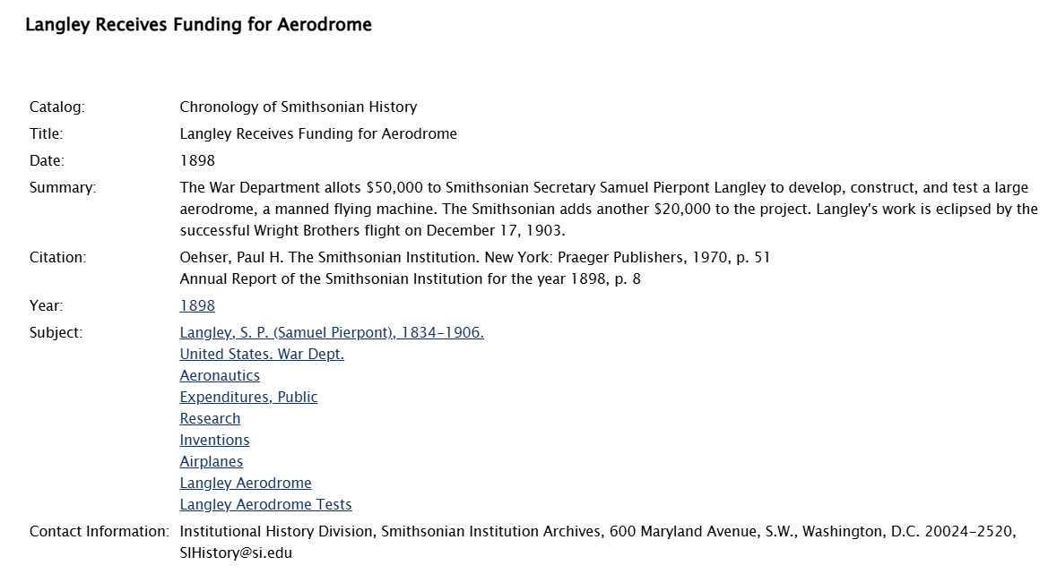 Chronology of Smithsonian History Title: 	 Langley Receives Funding for Aerodrome Date: 	 1898 Summary: 	 The War Department allots $50,000 to Smithsonian Secretary Samuel Pierpont Langley to develop, construct, and test a large aerodrome, a manned flying machine. The Smithsonian adds another $20,000 to the project. Langley's work is eclipsed by the successful Wright Brothers flight on December 17, 1903. Citation: 	 Oehser, Paul H. The Smithsonian Institution. New York: Praeger Publishers, 1970, p. 51 Annual Report of the Smithsonian Institution for the year 1898, p. 8 Year: 	 1898