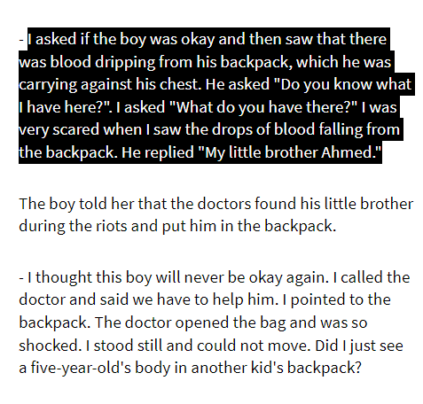 From a Palestinian journalist: I asked if the boy was okay and then saw that there was blood dripping from his backpack, which he was carrying against his chest. He asked "Do you know what I have here?". I asked "What do you have there?" I was very scared when I saw the drops of blood falling from the backpack. He replied "My little brother Ahmed."