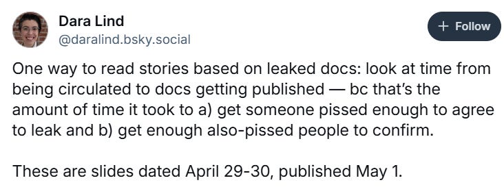Tweet from Dara Lind reading "One way to read stories based on leaked docs: look at time from being circulated to docs getting published — bc that’s the amount of time it took to a) get someone pissed enough to agree to leak and b) get enough also-pissed people to confirm. These are slides dated April 29-30, published May 1." Tweet from Dara Lind reading "One way to read stories based on leaked docs: look at time from being circulated to docs getting published — bc that’s the amount of time it took to a) get someone pissed enough to agree to leak and b) get enough also-pissed people to confirm. These are slides dated April 29-30, published May 1."