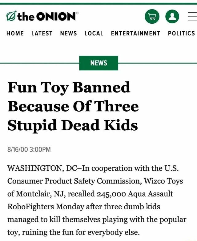the ONION @ = HOME LATEST NEWS LOCAL ENTERTAINMENT POLITICS NEWS Fun Toy  Banned Because Of Three Stupid Dead Kids WASHINGTON, DC-In cooperation with  the U.S. Consumer Product Safety Commission, Wizco Toys