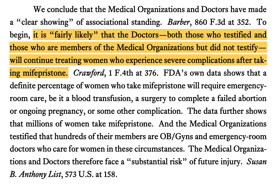  We conclude that the Medical Organizations and Doctors have made a “clear showing” of associational standing. Barber, 860 F.3d at 352. To begin, it is “fairly likely” that the Doctors—both those who testified and those who are members of the Medical Organizations but did not testify— will continue treating women who experience severe complications after tak- ing mifepristone. Crawford, 1 F.4th at 376. FDA’s own data shows that a definite percentage of women who take mifepristone will require emergency- room care, be it a blood transfusion, a surgery to complete a failed abortion or ongoing pregnancy, or some other complication. The data further shows that millions of women take mifepristone. And the Medical Organizations testified that hundreds of their members are OB/Gyns and emergency-room doctors who care for women in these circumstances. The Medical Organiza- tions and Doctors therefore face a “substantial risk” of future injury. Susan B. Anthony List, 573 U.S. at 158.