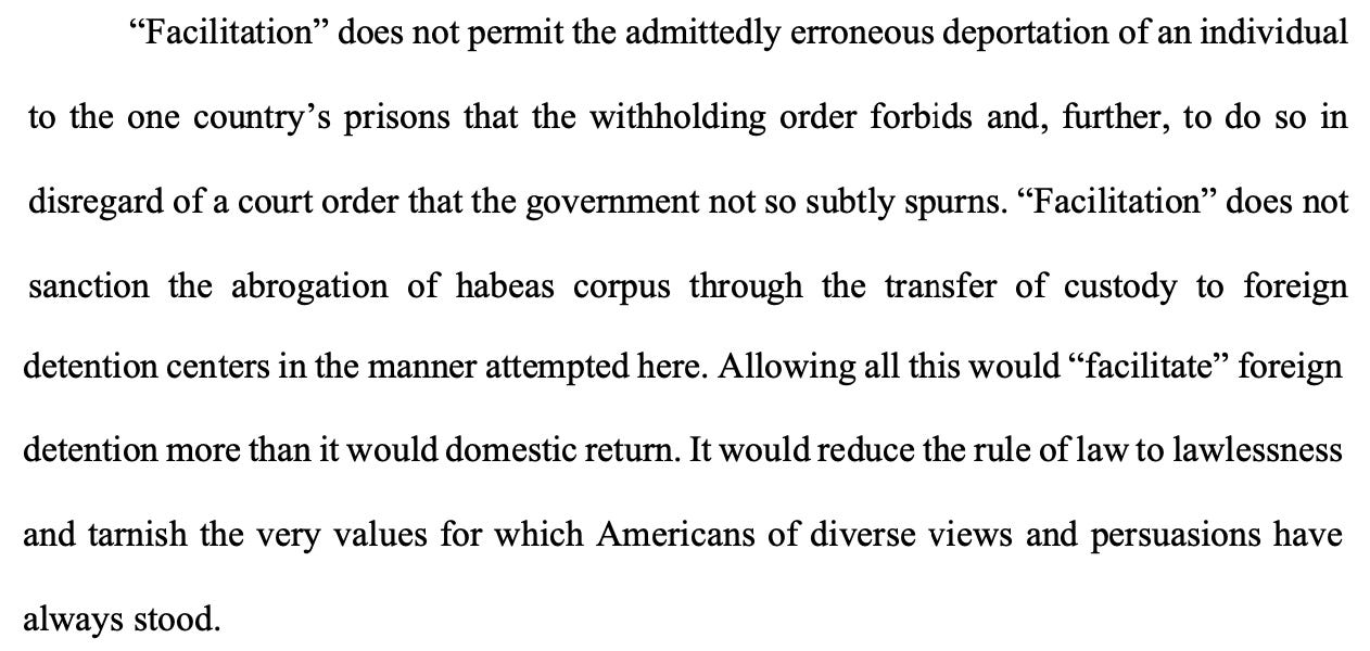 "Facilitation" does not permit the admittedly erroneous deportation of an individual to the one country's prisons that the withholding order forbids and, further, to do so in disregard of a court order that the government not so subtly spurns. "Facilitation" does not sanction the abrogation of habeas corpus through the transfer of custody to foreign detention centers in the manner attempted here. Allowing all this would "facilitate" foreign detention more than it would domestic return. It would reduce the rule of law to lawlessness and tarnish the very values for which Americans of diverse views and persuasions have always stood.