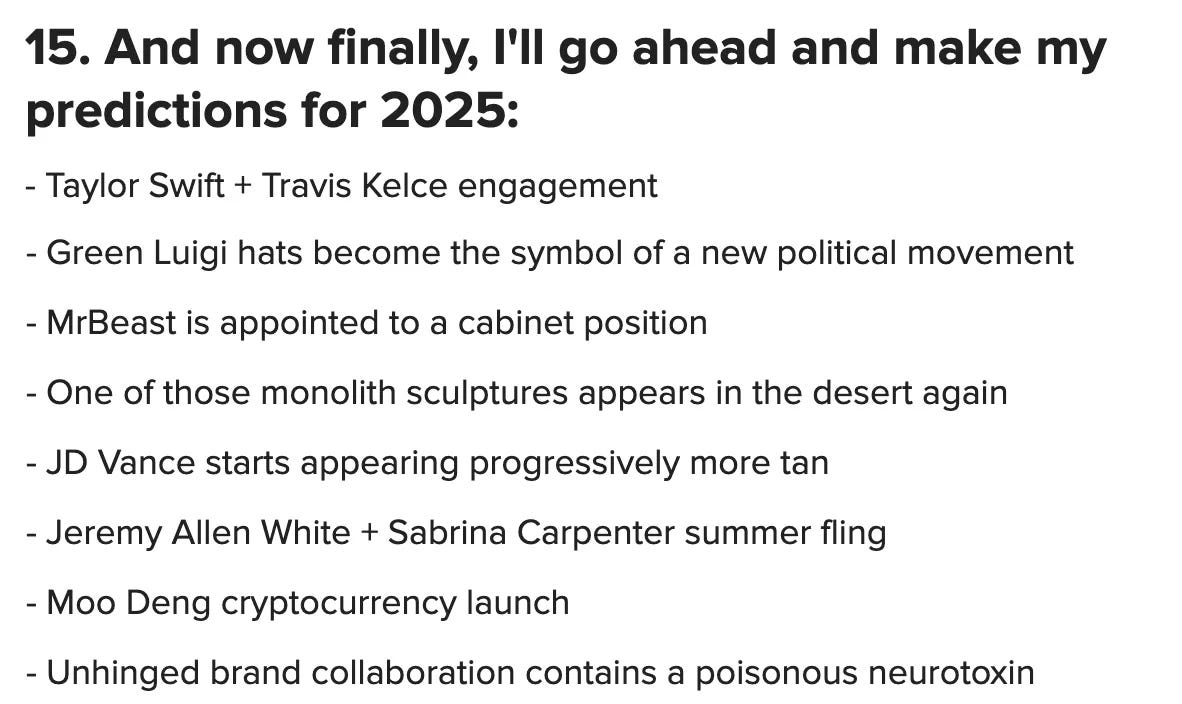 15. And now finally, I'll go ahead and make my predictions for 2025: Taylor Swift + Travis Kelce engagement, Green Luigi hats become the symbol of a new political movement, MrBeast is appointed to a cabinet position, One of those monolith sculptures appears in the desert again, JD Vance starts appearing progressively more tan, Jeremy Allen White + Sabrina Carpenter summer fling, Moo Deng cryptocurrency launch, Unhinged brand collaboration contains a poisonous neurotoxin, Chet Hanks hosts SNL