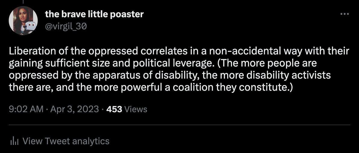 A tweet of mine reading, "Liberation of the oppressed correlates in a non-accidental way with their gaining sufficient size and political leverage. (The more people are oppressed by the apparatus of disability, the more disability activists there are, and the more powerful a coalition they constitute.)"