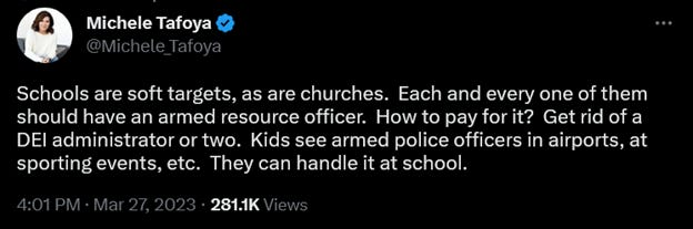 Tweet from Michelle Tafoya dated 3/27/2023: "Schools are soft targets, as are churches.  Each and every one of them should have an armed resource officer.  How to pay for it?  Get rid of a DEI administrator or two.  Kids see armed police officers in airports, at sporting events, etc.  They can handle it at school."