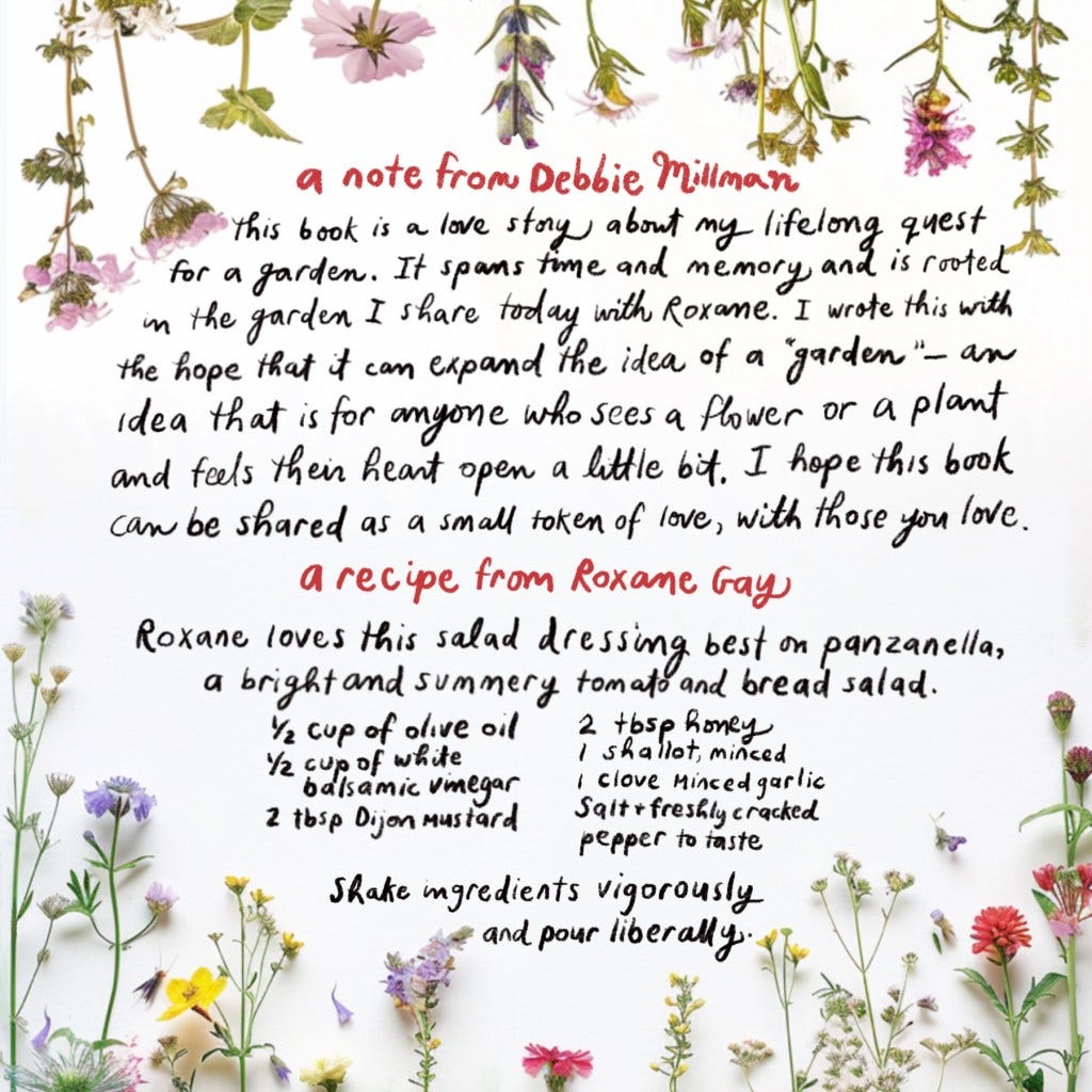 a note from Debbie Millman 
This book is a love story about my lifelong quest for a garden. It spans time and memory and is rooted in the garden I share today with Roxane. I wrote this with the hope that it can expand the idea of a "garden" — an idea that is for anyone who sees a flower or a plant and feels their heart open a little bit. I hope this book can be shared as a small token of love, with those you love. 
a recipe from Roxane Gay
Roxane loves this salad dressing best on panzanella, a bright and summery tomato and bread salad. 
1/2 cup of olive old 
1/2 cups of white balsamic vinegar
2 tbsp Dijon mustard 
2 tbsp honey
1 shallot, minced
1 clove minced garlic 
salt + freshly cracked pepper to taste 
Shake ingredients vigorously and pour liberally. 