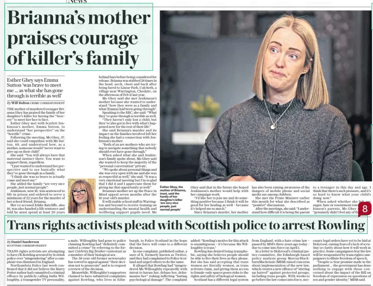 Brianna’s mother hails ‘brave’ family of killer Esther Ghey says Emma Sutton ‘was brave to meet me ... as what she has gone through is terrible as well’ The Daily Telegraph11 Mar 2024By Will Bolton CRIME CORRESPONDENT Esther Ghey, the mother of Brianna, inset, said the family of her daughter’s killer ‘are very nice people, just normal people’ The mother of murdered teenager Brianna Ghey has praised the family of her daughter’s killer for having the “bravery” to meet her. Esther Ghey met with Scarlett Jenkinson’s mother, Emma Sutton, to understand “her perspective” on the “horrific” crime. After the meeting, Ms Ghey, 37, said she could empathise with Ms Sutton, 49, and understood how, as a mother, someone would “never want to give up on their child”. She said: “You want to support them, regardless.” THE mother of murdered teenager Brianna Ghey has praised the family of her daughter’s killer for having the “bravery” to meet her face to face. Esther Ghey met with Scarlett Jenkinson’s mother, Emma Sutton, to understand “her perspective” on the “horrific” crime. Following the meeting, Ms Ghey, 37, said she could empathise with Ms Sutton, 49, and understood how, as a mother, someone would “never want to give up on their child”. She said: “You will always have that maternal instinct there. You want to support them, regardless. “I just wanted to understand her perspective and to see basically what they’ve gone through as a family. “I think she was so brave to actually come and meet me.” She added the family “are very nice people, just normal people”. Jenkinson, now 16, was sentenced to life in prison and ordered to serve a minimum of 22 years for the murder of her school friend, Brianna. Her co-accused Eddie Ratcliffe, also 16, was also handed a life sentence and told he must spend at least 20 years behind bars before being considered for release. Brianna was stabbed 28 times in the head, neck, chest and back after being lured to Linear Park, Culcheth, a village near Warrington, Cheshire, on the afternoon of Feb 11 last year. Ms Ghey said she met Jenkinson’s mother because she wanted to understand “how they were as a family and what [Emma] had been going through”. Speaking to the BBC, she said: “What they’ve gone through is terrible as well. “They haven’t only lost a child, but they’ve also got to live with what’s happened now for the rest of their life.” She said Brianna’s murder and its impact on the families involved left her feeling she had a connection with Jenkinson’s mother. “Both of us are mothers who are trying to navigate something that nobody should ever have gone through.” When asked what she and Jenkinson’s family spoke about, Ms Ghey said she wanted to keep the majority of the “personal conversation” private. “We spoke about personal things and she was very open with me and she was so respectful as well,” she said. “It was a very emotional meeting but I’m so glad that I did it and I appreciate them for giving me that opportunity as well.” Brianna’s mother set up the Peace in Mind appeal seven months after the 16-year-old’s murder. It will enable school staff in Warrington and beyond to receive training on understanding the mental health and wellbeing support pupils need. Ms Ghey said that in the future she hoped Jenkinson’s mother would help with her campaign work. “I’d like her to join me and do something positive because I think it will be good for her healing as well – because it’s helped me so much.” Since Brianna’s murder, her mother has also been raising awareness of the dangers of mobile phone and social media use among children. She met the Prime Minister earlier this month for what she described as “positive” discussions. After the meetings, she said: “I understand how difficult it is being the parent to a teenager in this day and age. I think that there’s such pressure, and it’s so hard to know what your child’s doing now.” When asked whether she felt any anger, hate or resentment towards Jenkinson’s parents, Ms Ghey said she “genuinely didn’t feel any of them”. Article Name:Brianna’s mother hails ‘brave’ family of killer Publication:The Daily Telegraph Author:By Will Bolton CRIME CORRESPONDENT Start Page:8 End Page:8 Trans rights activists plead with Scottish police to arrest Rowling The Daily Telegraph11 Mar 2024By Daniel Sanderson Scottish correspondent TRANS rights activists are attempting to have JK Rowling arrested by Scottish police over “misgendering” after a complaint was dismissed in England. Northumbria Police last week confirmed that it did not believe the Harry Potter author had committed a criminal offence by publicly calling India Willoughby, a transgender TV personality, a male. Willoughby had gone to police claiming Rowling had “definitely committed a crime” by referring to the former Celebrity Big Brother contestant as a member of their biological sex. The 58-year-old former newsreader has vowed to appeal against “their decision not to prosecute” and is to request a review of the decision. Meanwhile, Willoughby’s supporters claimed to have submitted complaints against Rowling, who lives in Edinburgh, to Police Scotland in the hope that the force will come to a different decision. In one complaint, published online, a user of X, formerly known as Twitter, said they had complained to Police Scotland and urged others to do the same. It alleged that Rowling had “misgendered Ms Willoughby repeatedly with intent to harass her, debase her, dehumanise her” risking inflicting “lasting psychological damage”. The complaint added: “Rowling’s motive for this attack is unambiguous – it’s because Ms Willoughby is trans.” Rowling has denied being transphobic, saying she believes people should be able to live their lives as they please. But she has said accepting that trans women are literally women, as trans activists claim, and giving them access to female-only spaces poses risks to the rights and safety of biological women. Scotland has a different legal system from England, with a hate crime law – passed by MSPS three years ago today – due to come into force on April 1. In a letter to Holyrood’s criminal justice committee, the Edinburgh-based policy analysis group Murray-Blackburn-Mackenzie (MBM) raised concerns about implementation of the new law, which creates a new offence of “stirring up hatred” against protected groups, including trans people. With weeks to go before the law comes into force, necessary legal orders have yet to be laid at Holyrood, raising fears of a lack of scrutiny or clarity about how it will work in practice. Some campaigners fear the law will be weaponised by trans rights campaigners to dilute freedom of speech. “Despite a clear promise made in the parliament… the government has done nothing to engage with those concerned about the impact of the Bill on freedom of expression on questions of sex and gender identity,” MBM said. Article Name:Trans rights activists plead with Scottish police to arrest Rowling Publication:The Daily Telegraph Author:By Daniel Sanderson Scottish correspondent Start Page:8 End Page:8