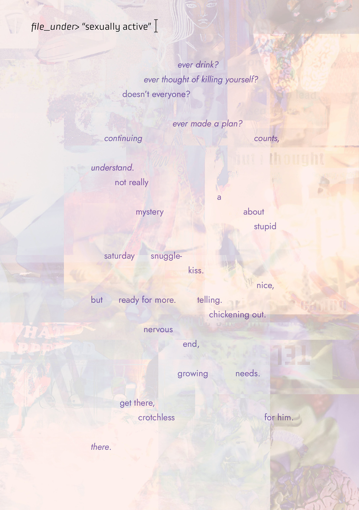 The background of the piece is a light purple digital collage of various elements that are clearly photographic, but layered over each other in a way that it's difficult to discern exactly what the images are. Dark text in the top right corner reads: "filed_under>’sexually active.’” The poem is scattered across the page and reads “ever drink? / ever thought of killing yourself? / doesn’t everyone? / ever made a plan? / continuing  counts, / understand. / not really / a / mystery	about / stupid / saturday      snuggle- kiss. / nice,/ but ready for more. telling. / chickening out. / nervous / end, / growing needs. / get there, / crotchless	for him. / there.”