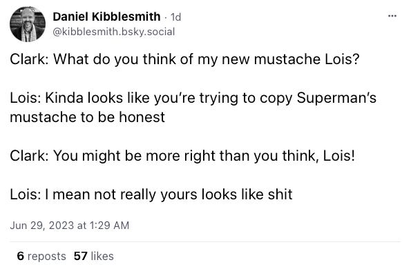 Daniel Kibblesmith post on Bluesky: Clark: What do you think of my new mustache Lois?  Lois: Kinda looks like you’re trying to copy Superman’s mustache to be honest   Clark: You might be more right than you think, Lois!  Lois: I mean not really yours looks like shit