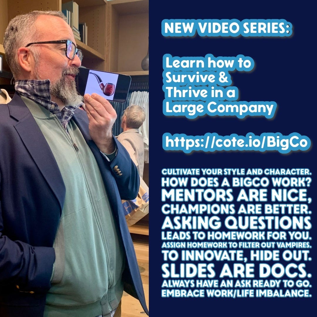Photo by Michael Coté on March 08, 2024. May be an image of 1 person and text that says 'NEW VIDEO SERIES: Learn how to Survive Thrive in ina Large Company https://cote.io/BigCo CULTIVATE YOUR STYLE AND CHARACTER. HOW DOES A BIGCO WORK? MENTORS ARE NICE, CHAMPIONS ARE BETTER. ASKING QUESTIONS LEADS το HOMEWORK FOR YOU. ASSIGN HOMEWORK τO FILTER OUT VAMPIRES. TO INNOVATE, HIDE OUT. SLIDES ARE DOCS. ALWAYS HAVE AN ASK READY TO GO. EMBRACE WORK/LIFE IMBALANCE.'.