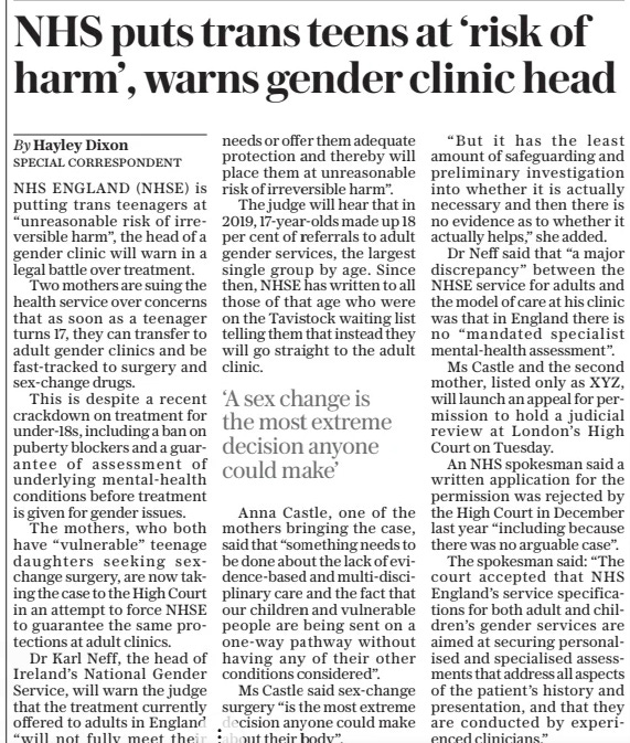 NHS puts trans teens at ‘risk of harm’, warns gender clinic head The Sunday Telegraph24 Mar 2024SPECIAL CORRESPONDENT By Hayley Dixon NHS ENGLAND (NHSE) is putting trans teenagers at “unreasonable risk of irreversible harm”, the head of a gender clinic will warn in a legal battle over treatment.  Two mothers are suing the health service over concerns that as soon as a teenager turns 17, they can transfer to adult gender clinics and be fast-tracked to surgery and sex-change drugs.  This is despite a recent crackdown on treatment for under-18s, including a ban on puberty blockers and a guarantee of assessment of underlying mental-health conditions before treatment is given for gender issues.  The mothers, who both have “vulnerable” teenage daughters seeking sexchange surgery, are now taking the case to the High Court in an attempt to force NHSE to guarantee the same protections at adult clinics.  Dr Karl Neff, the head of Ireland’s National Gender Service, will warn the judge that the treatment currently offered to adults in England “will not fully meet their needs or offer them adequate protection and thereby will place them at unreasonable risk of irreversible harm”.  The judge will hear that in 2019, 17-year-olds made up 18 per cent of referrals to adult gender services, the largest single group by age. Since then, NHSE has written to all those of that age who were on the Tavistock waiting list telling them that instead they will go straight to the adult clinic.  Anna Castle, one of the mothers bringing the case, said that “something needs to be done about the lack of evidence-based and multi-disciplinary care and the fact that our children and vulnerable people are being sent on a one-way pathway without having any of their other conditions considered”.  Ms Castle said sex-change surgery “is the most extreme decision anyone could make about their body”.  “But it has the least amount of safeguarding and preliminary investigation into whether it is actually necessary and then there is no evidence as to whether it actually helps,” she added.  Dr Neff said that “a major discrepancy” between the NHSE service for adults and the model of care at his clinic was that in England there is no “mandated specialist mental-health assessment”.  Ms Castle and the second mother, listed only as XYZ, will launch an appeal for permission to hold a judicial review at London’s High Court on Tuesday.  An NHS spokesman said a written application for the permission was rejected by the High Court in December last year “including because there was no arguable case”.  The spokesman said: “The court accepted that NHS England’s service specifications for both adult and children’s gender services are aimed at securing personalised and specialised assessments that address all aspects of the patient’s history and presentation, and that they are conducted by experienced clinicians.”  ‘A sex change is the most extreme decision anyone could make’  Article Name:NHS puts trans teens at ‘risk of harm’, warns gender clinic head Publication:The Sunday Telegraph Author:SPECIAL CORRESPONDENT By Hayley Dixon Start Page:16 End Page:16