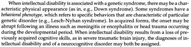 From the DSM-5 entry on intellectual disability: "When intellectual disability is associated with a genetic syndrome, there may be a char­acteristic physical appearance (as in, e.g., Down syndrome). Some syndromes have a behavioral phenotype, which refers to specific behaviors that are characteristic of particular genetic disorders (e.g., Lesch-Nyhan syndrome). In acquired forms, the onset may be abrupt following an illness such as meningitis or encephalitis or head trauma occurring during the developmental period. When intellectual disability results from a loss of pre­viously acquired cognitive skills, as in severe traumatic brain injury, the diagnoses of in­tellectual disability and of a neurocognitive disorder may both be assigned."