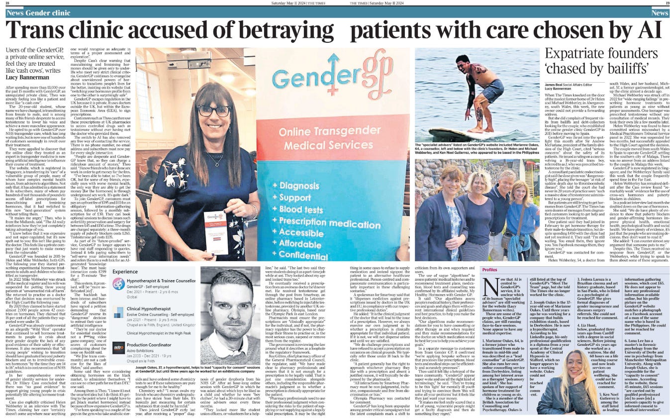 Trans clinic accused of betraying patients with care chosen by AI Users of the GenderGP, a private online service, feel they are treated like ‘cash cows’, writes Lucy Bannerman  Joseph Oakes, 37, a hypnotherapist Next image › After spending more than £1,000 over the past 15 months with GenderGP, an unregulated private clinic, Theo was already feeling less like a patient and more like “a cash cow”.  The 20-year-old student, whose name we have changed, is transitioning from female to male, and is among many of his friends desperate to access testosterone to lower his voice and achieve a more masculine appearance.  He opted to go with GenderGP over NHS transgender care, which has long waiting lists, but is now one of hundreds of customers seemingly in revolt over their treatment.  They were appalled to discover that the online clinic they trusted as an expert in transgender medicine is now using artificial intelligence to influence their course of treatment.  The website, which is registered in Singapore, is transferring its “care” of a vulnerable group of people, many of whom have complex mental health issues, from advisers to algorithms. Not only that, it has admitted in a statement to its subscribers, many of whom pay hundreds if not thousands of pounds to access off-label prescriptions for masculinising and feminising hormones, that it had switched to this new “next-generation” system without telling them. “It makes me angry,” Theo, who is from the Midlands, said. “The AI really reinforces how they’re just completely taking advantage of you.  “I knew before that it was expensive and not super-regulated, but it’s now spelt out to you: this isn’t like going to the doctor. This feels like a private company that just wants to make money from the vulnerable.”  GenderGP was founded in 2015 by Helen and Mike Webberley, both GPs. The following year they started prescribing experimental hormone treatments to adults and children who identified as transgender.  In 2022 Mike Webberley was struck off the medical register and his wife was suspended for putting three young patients at “unwarranted risk of harm”. She returned to practise as a doctor after that decision was overturned by the High Court the following year.  By 2020 they claimed to have started almost 2,000 people across 42 countries on hormones. They claimed that 16 per cent of all the patients they supported were under 16.  GenderGP was already controversial as an allegedly “Wild West” operator that continued to sell hormone treatments to people in crisis about their gender despite the lack of any good evidence of their safety or effectiveness. It also recommends that “all young people” wishing to transition should have graduated beyond puberty blockers and on to irreversible crosssex hormones “by the time they are 14 to 16”, which is in contravention of NHS guidelines.  In her comprehensive review of gender identity services for under- 18s, Dr Hilary Cass concluded that there was “no good evidence” to support giving young people in crisis potentially life-altering hormone treatment.  Cass also explicitly criticised Helen Webberley in an interview with The Times, claiming her care “certainly doesn’t come anywhere near anything one would recognise as adequate in terms of a proper assessment and exploration”.  Despite Cass’s clear warning that masculinising and feminising hormones should be given only to under- 18s who meet very strict clinical criteria, GenderGP continues to evangelise about unevidenced powers of hormones to transform people’s lives for the better, insisting on its website that “switching your hormones profile from one to the other is surprisingly safe”.  GenderGP escapes regulation in the UK because it is private. It uses doctors outside the UK, but within the European Economic Area (EEA), to sign prescriptions.  Customers such as Theo can then use these prescriptions at UK pharmacies to access controlled drugs such as testosterone without ever having met the doctor who provided them.  The switch to AI has also removed any free way of contacting the service. There is no phone number, no email address and subscribers must now pay for every single interaction.  “People are desperate and Gender- GP know that, so they can charge a ridiculous amount of money,” Theo said. “I know friends who have done sex work in order to get money for the fees.  “I’ve been able to tutor, so I’ve been OK, but for some of my friends, especially ones with worse mental health, the only way they are able to get the money [for the hormones] is through underground sex work. It’s quite dark.”  To join GenderGP, customers must pay an upfront fee of £195 and £65 for an obligatory information-gathering session, followed by a monthly subscription fee of £30. They can book optional sessions to discuss issues such as fertility preservation and surgery for between £45 and £150 a time. The drugs are charged separately: a three-month supply of puberty blockers costs £265. Testosterone gel costs £135.  As part of its “future-proofed” service, GenderGP no longer appears to have real staff responding to queries. Instead it tells paying subscribers to “self-serve your information needs” and refers them to a web link for an AIgenerated “knowledge base”. The most basic interaction costs £7.99 for a 15-minute “live chat”.  This system, it promised, will be “more sofisticated [sic]”.  The backlash has been intense, and hundreds of subscribers have signed a petition demanding that GenderGP reverse its “dangerous” decision to entrust their care to artificial intelligence.  “They’re our doctor for essential medicine not a f***ing video game company,” one of scores of customers complaining about the issue on Reddit said.  “We [the trans community] are not a cash cow for the likes of Helen,” said another.  Some said they were considering obtaining hormones on the black market, to administer themselves. “I can see no other path for me than DIY,” one said.  Among them is Theo. “I know it’s not the smartest idea but I do think it’s getting to the point where I might have to get [black market hormones] instead because of how expensive GenderGP is.  “I’ve been speaking to a couple of the guys in the gym who take anabolic steroids and have ordered some chemistry tests to see if these substances are pure enough for me to be healthy.”  Chemistry sets? “I mean swabs my friends who are chemistry undergraduates have stolen from their labs. It’s basically just measuring for certain substances that could be harmful.”  Theo joined GenderGP early last year, after receiving a “proper” diagnosis of gender dysphoria from his NHS GP. After an hour-long online session with GenderGP in which he was asked about which toys he liked as a child and whether he wore “boy clothes”, he had a 20-minute chat with online advisers once every three months.  “They looked more like student union officers, or volunteers for a helpline,” he said. “The last two said they were students doing it as a part-time job while at uni. They looked about my age and looked trans too.”  He eventually received a prescription from an overseas doctor he’d never met. He received testosterone gel through the post from Smartway, an online pharmacy based in Leicestershire, before switching to injectable testosterone, provided by another UK online pharmacy, Olympia, based near the Olympic Park in east London.  Pharmacists must ensure the prescriptions are “clinically appropriate” for the individual, and if not, the pharmacy regulator has the power to challenge their fitness to practise or, in the most serious cases, suspend or remove them from the register.  The government is reviewing the law around what it describes as a loophole in the regulatory framework.  Roz Gittins, chief pharmacy officer of the General Pharmaceutical Council, the regulator, said: “We have made clear to pharmacy professionals and owners that it is not enough for a prescription to be legally valid. That is just one consideration alongside others, including the responsible pharmacist’s judgment as to whether a prescription is clinically appropriate for the patient.  “Pharmacy professionals need to use their professional judgment when considering the risks to the patient of supplying or not supplying against a legally valid prescription. It may be the right thing in some cases to refuse to supply medication and instead signpost the patient to an alternative healthcare professional. Person-centred and compassionate communication is particularly important in these challenging scenarios.”  A spokesman for Smartway said that it “dispenses medicines against prescriptions issued by doctors in the UK and EU, in compliance with our respective professional duties”.  He added: “It is the clinical judgment of the doctor that will lead to the issue of a prescription. However, we always exercise our own judgment as to whether a prescription is clinically appropriate for that individual patient. If it is not, we will not dispense unless and until we are satisfied.  “We do challenge prescriptions and have refused to accept a prescription on occasions on clinical grounds. We typically refer those under 18 back to the clinic.  “A patient generally has the right to approach whichever pharmacy they like with a prescription and absent a justified reason, it will typically be dispensed by the pharmacist.  “All interactions by Smartway Pharmacy must be non-judgmental, inclusive, compassionate and free from discrimination or bias.”  Olympia Pharmacy was contacted for comment.  GenderGP has long been unpopular among gender critical campaigners but the latest complaints mark a shift to criticism from its own supporters and users.  The use of vague “algorithms” to assess patients’ medical histories and to recommend treatment plans, medication, blood tests and counselling was confirmed by its affiliated website, My Healthy Hormones with Gender GP.  It said: “Our algorithms assess people’s medical history, their preferences and goals and aligns them with current international clinical guidelines and best practice, to help you make the best decisions.  “Our algorithms make recommendations for you to have counselling or other therapy as and when required and they make recommendations for the doctor on which medication would be best for you to help you achieve your goals.”  In a separate message to customers from Team Gender GP, it confirmed “we’re applying bespoke software so that processes like prescriptions, blood tests and medical steps can be efficiently and accurately processed”.  Theo said it felt like a betrayal of the trans community. “GenderGP appear super-woke and use all the right kind of terminology,” he said. “They’re trying to be this ‘light’ for mentally ill youth and trying to convince them ‘this will solve all your problems’ but it feels like they just want your money.  “It makes me feel really scared that a lot of young, vulnerable people might get a faulty diagnosis and then do something they regret.”