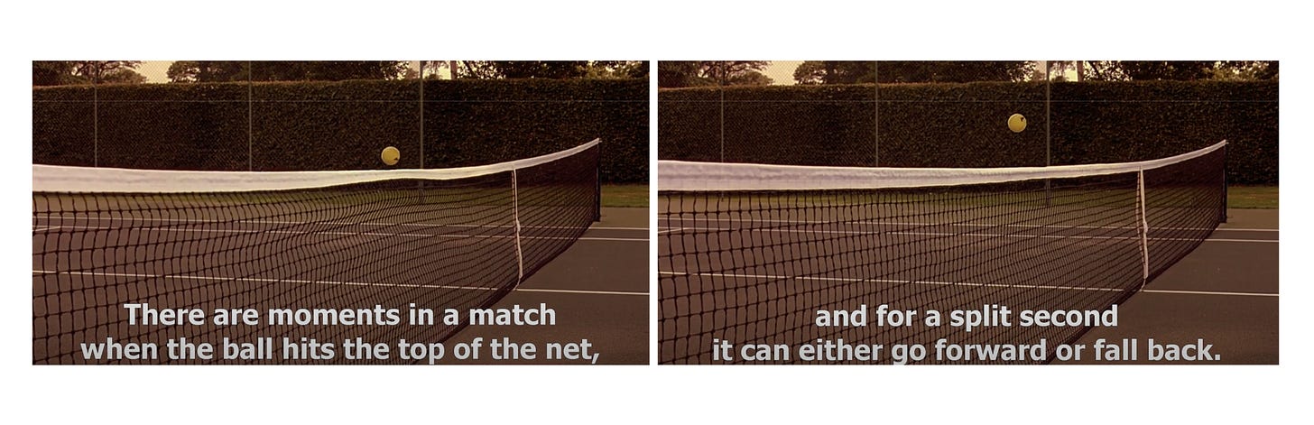 From Match Point (2005) film. "There are moments in a match when the ball hits the top of the net, and for a split second it can either go forward or fall back."