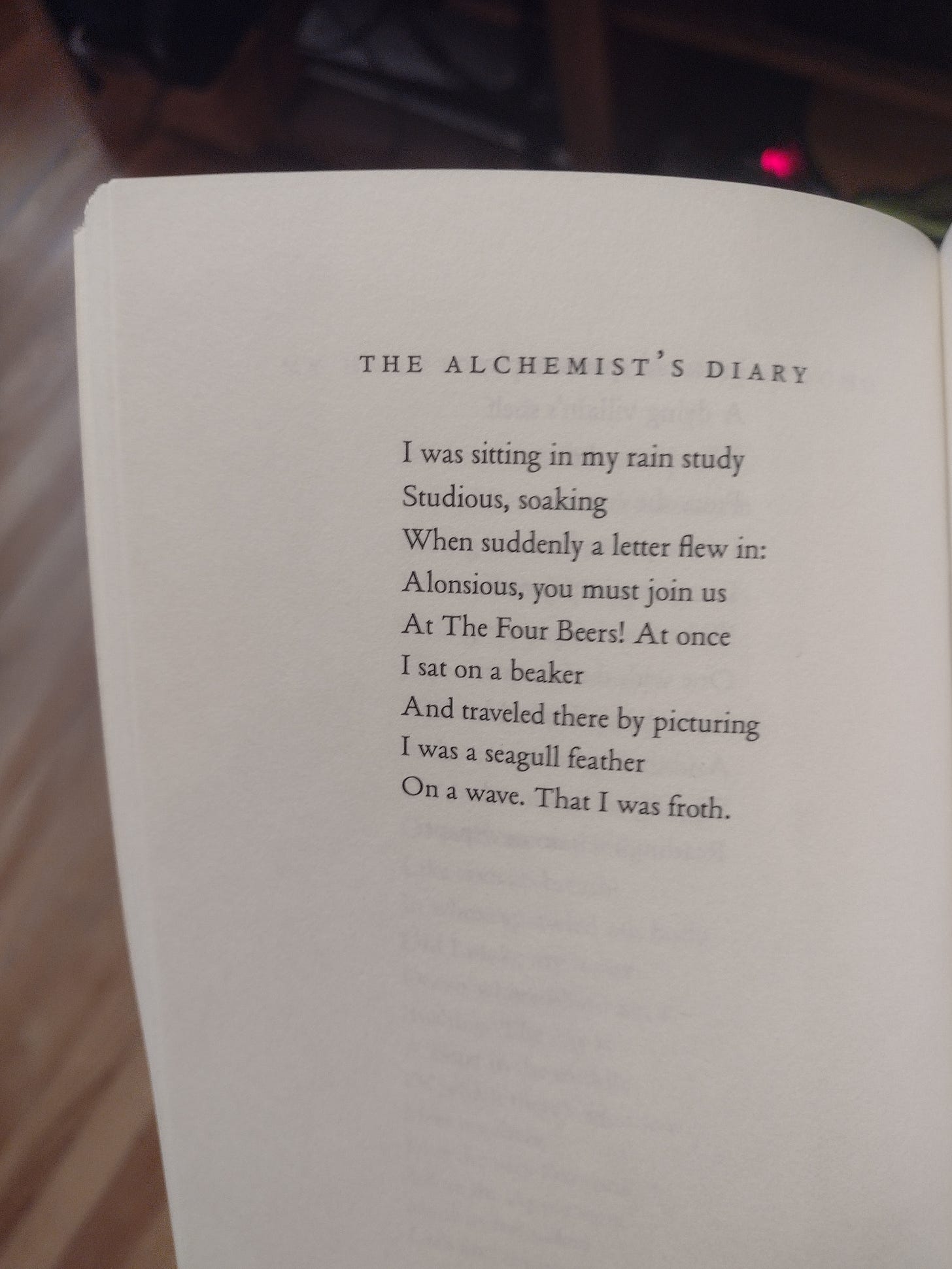 THE ALCHEMIST'S DIARY / “I was sitting in my rain study / Studious, soaking / When suddenly a letter flew in: / Alonsious, you must join us / at the Four Beers! At once / I sat on a beaker / And traveled there by picturing / I was a seagull feather / On a wave. That I was froth."