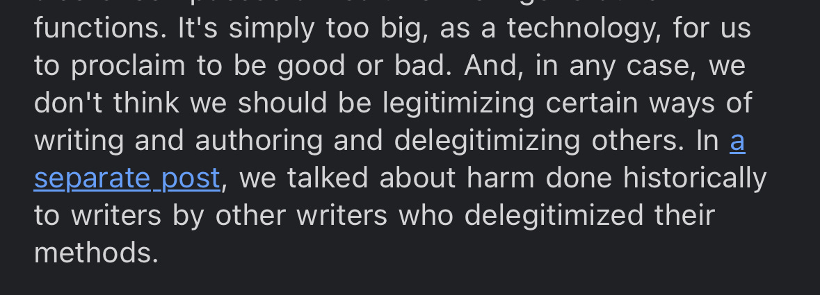 It's simply too big, as a technology, for us to proclaim to be good or bad. And, in any case, we don't think we should be legitimizing certain ways of writing and authoring and delegitimizing others. In a separate post, we talked about harm done historically to writers by other writers who delegitimized their methods. 