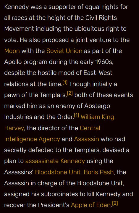 An excerpt from the Wiki reads: Kennedy was a supporter of equal rights for all races at the height of the Civil Rights Movement including the ubiquitous right to vote. He also proposed a joint venture to the Moon with the Soviet Union as part of the Apollo program during the early 1960s, despite the hostile mood of East-West relations at the time.[1] Though initially a pawn of the Templars,[2] both of these events marked him as an enemy of Abstergo Industries and the Order.[1] William King Harvey, the director of the Central Intelligence Agency and Assassin who had secretly defected to the Templars, devised a plan to assassinate Kennedy using the Assassins' Bloodstone Unit. Boris Pash, the Assassin in charge of the Bloodstone Unit, assigned his subordinates to kill Kennedy and recover the President's Apple of Eden.