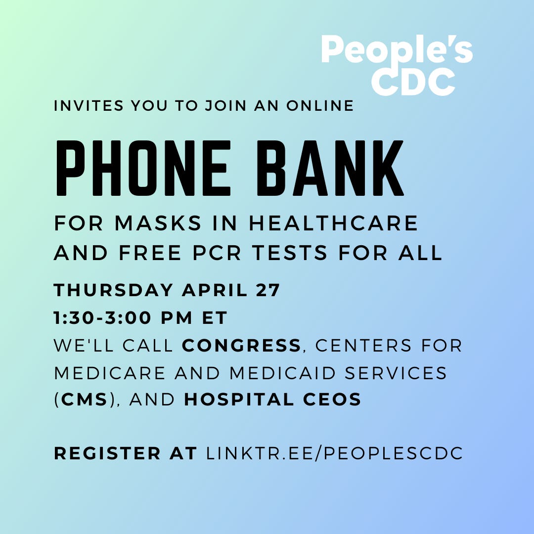 [Image Description: On a blue to light green gradient background, Black text reads:   People's CDC Invites you to Join An Online Phone Bank For Masks in Healthcare and Free PCR For All  Thursday April 27 1:30-3:00 PM ET We'll call Congress, Centers for Medicare and Medicaid Services (CMS), and Hospital CEOs  Register At Linktr.ee/PeoplesCDC]