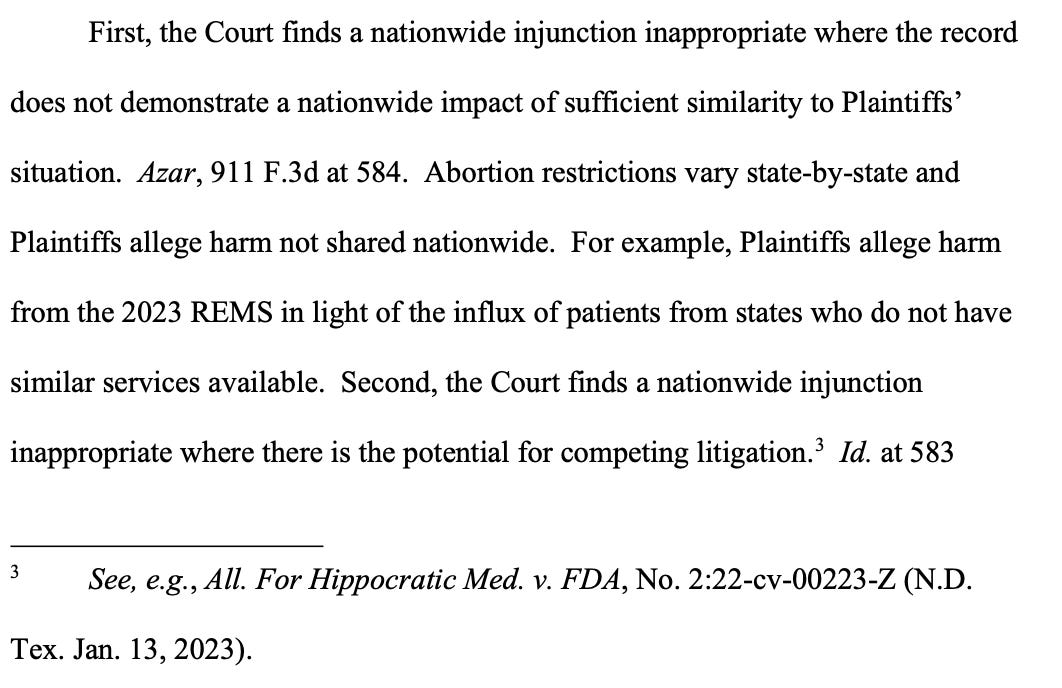 First, the Court finds a nationwide injunction inappropriate where the record does not demonstrate a nationwide impact of sufficient similarity to Plaintiffs’ situation. Azar, 911 F.3d at 584. Abortion restrictions vary state-by-state and Plaintiffs allege harm not shared nationwide. For example, Plaintiffs allege harm from the 2023 REMS in light of the influx of patients from states who do not have similar services available. Second, the Court finds a nationwide injunction inappropriate where there is the potential for competing litigation.3 Id. at 583 See, e.g., All. For Hippocratic Med. v. FDA, No. 2:22-cv-00223-Z (N.D. 3 Tex. Jan. 13, 2023).