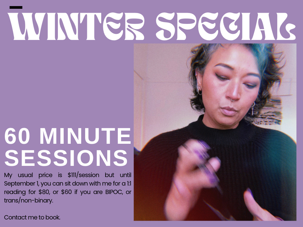 My usual price is $111/session but until September 1, you can sit down with me for a 1:1 reading for $80, or $60 if you are BIPOC, or trans/non-binary.    Contact me to book.