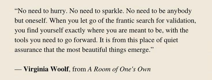 A quote typed in serif font on a beige background reads: “No need to hurry. No need to sparkle. No need to be anybody but oneself. When you let go of the frantic search for validation, you find yourself exactly where you are meant to be, with the tools you need to go forward. It is from this place of quiet assurance that the most beautiful things emerge.” — Virginia Woolf, from A Room of One’s Own.