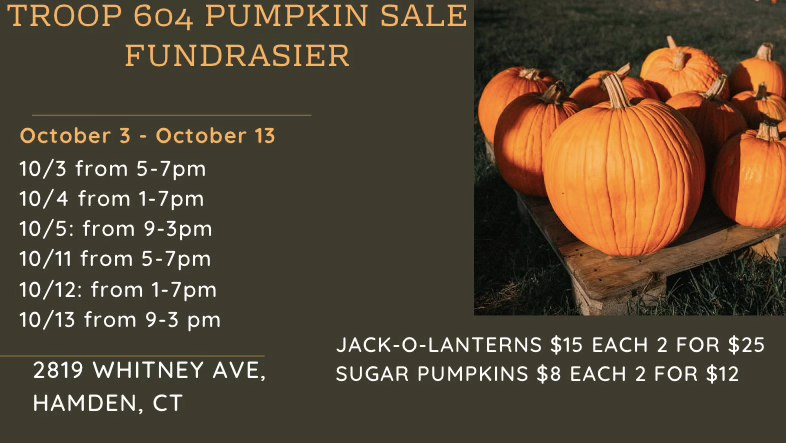 May be an image of text that says 'TROOP 604 PUMPKIN SALE FUNDRASIER October 3 3- October 13 10/3 from 5-7pm 10 10/4 from 1-7pm 10 10/5: from 9-3pm 10/11 from 5-7pm 10/12: from 1-7pm 10/13 from 9-3 pm 2819 WHITNEY AVE, HAMDEN, CT JACK-O-LANTERNS $15 EACH 2 FOR $25 SUGAR PUMPKINS $8 EACH 2 2FOR $12'