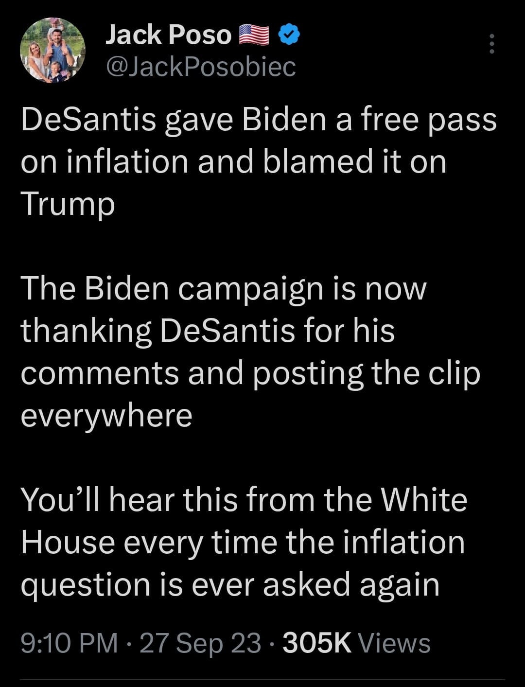 May be an image of 1 person, the Oval Office and text that says 'Jack Poso @JackPosobiec DeSantis gave Biden a free pass on inflation and blamed it on Trump The Biden campaign is now thanking DeSantis for his comments and posting the clip everywhere You'll hear this from the White House every time the inflation question is ever asked again 9:10 PM 27 Sep 23 305K Views'