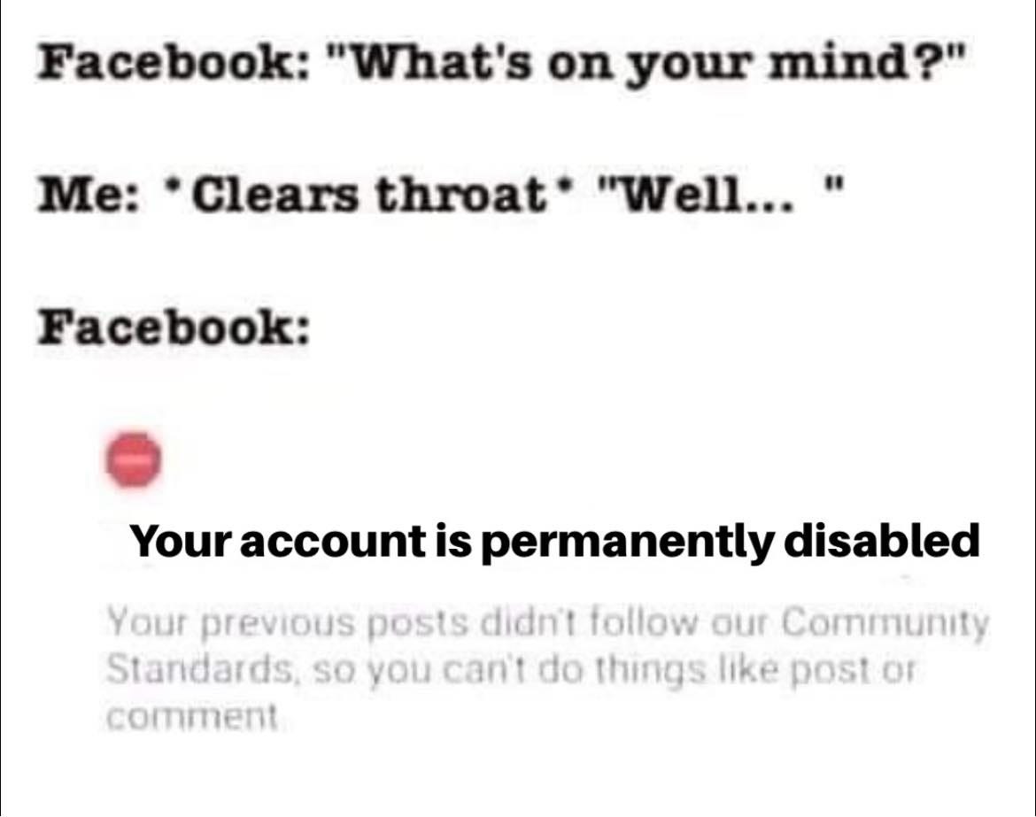 May be an image of text that says 'Facebook: "What's on your mind?" Me: Clears throat* "Well..." Facebook: Your account is permanently disabled Your previous posts didn't follow our Community Standards, so you can't do things like post or comment'