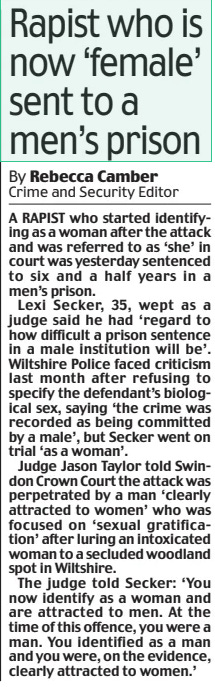 Rapist who is now ‘female’ sent to a men’s prison Daily Mail28 Sep 2024By Rebecca Camber Crime and Security Editor A RAPIST who started identifying as a woman after the attack and was referred to as ‘she’ in court was yesterday sentenced to six and a half years in a men’s prison.  Lexi Secker, 35, wept as a judge said he had ‘regard to how difficult a prison sentence in a male institution will be’. Wiltshire Police faced criticism last month after refusing to specify the defendant’s biological sex, saying ‘the crime was recorded as being committed by a male’, but Secker went on trial ‘as a woman’.  Judge Jason Taylor told Swindon Crown Court the attack was perpetrated by a man ‘clearly attracted to women’ who was focused on ‘sexual gratification’ after luring an intoxicated woman to a secluded woodland spot in Wiltshire.  The judge told Secker: ‘You now identify as a woman and are attracted to men. At the time of this offence, you were a man. You identified as a man and you were, on the evidence, clearly attracted to women.’  Article Name:Rapist who is now ‘female’ sent to a men’s prison Publication:Daily Mail Author:By Rebecca Camber Crime and Security Editor Start Page:4 End Page:4