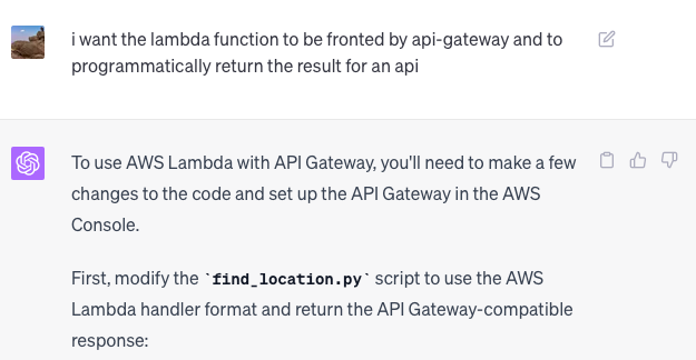 i want the lambda function to be fronted by api-gateway and to programmatically return the result for an api  ChatGPT To use AWS Lambda with API Gateway, you'll need to make a few changes to the code and set up the API Gateway in the AWS Console.  First, modify the find_location.py script to use the AWS Lambda handler format and return the API Gateway-compatible response:
