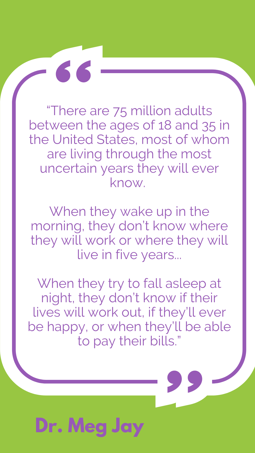 There are 75 million adults between the ages of 18 and 35 in the United States, most of whom are living through the most uncertain years they will ever know. When they wake up in the morning, they don’t know where they will work or where they will live in five years…When they try to fall asleep at night, they don’t know if their lives will work out, if they’ll ever be happy, or when they’ll be able to pay their bills.
