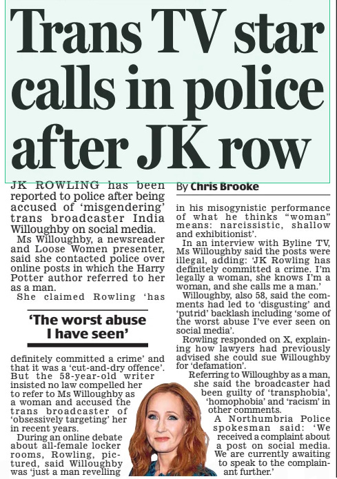 Trans TV star calls in police after JK row Daily Mail8 Mar 2024By Chris Brooke JK Rowling has been reported to police after being accused of ‘misgendering’ trans broadcaster india willoughby on social media. Ms willoughby, a newsreader and loose women presenter, said she contacted police over online posts in which the Harry Potter author referred to her as a man. She claimed Rowling ‘ has definitely committed a crime’ and that it was a ‘cut-and- dry offence’. But the 58- year- old writer insisted no law compelled her to refer to Ms willoughby as a woman and accused the trans broadcaster of ‘obsessively targeting’ her in recent years. During an online debate about all-female locker rooms, Rowling, pictured, said willoughby was ‘just a man revelling in his misogynistic performance of what he thinks “woman” means: narcissistic, shallow and exhibitionist’. in an interview with Byline TV, Ms willoughby said the posts were illegal, adding: ‘ JK Rowling has definitely committed a crime. i’m legally a woman, she knows i’m a woman, and she calls me a man.’ willoughby, also 58, said the comments had led to ‘ disgusting’ and ‘putrid’ backlash including ‘some of the worst abuse i’ve ever seen on social media’. Rowling responded on X, explaining how lawyers had previously advised she could sue willoughby for ‘defamation’. Referring to willoughby as a man, she said the broadcaster had been guilty of ‘ transphobia’, ‘homophobia’ and ‘racism’ in other comments. A northumbria Police spokesman said: ‘ we received a complaint about a post on social media. we are currently awaiting to speak to the complainant further.’ ‘The worst abuse I have seen’ Article Name:Trans TV star calls in police after JK row Publication:Daily Mail Author:By Chris Brooke Start Page:27 End Page:27
