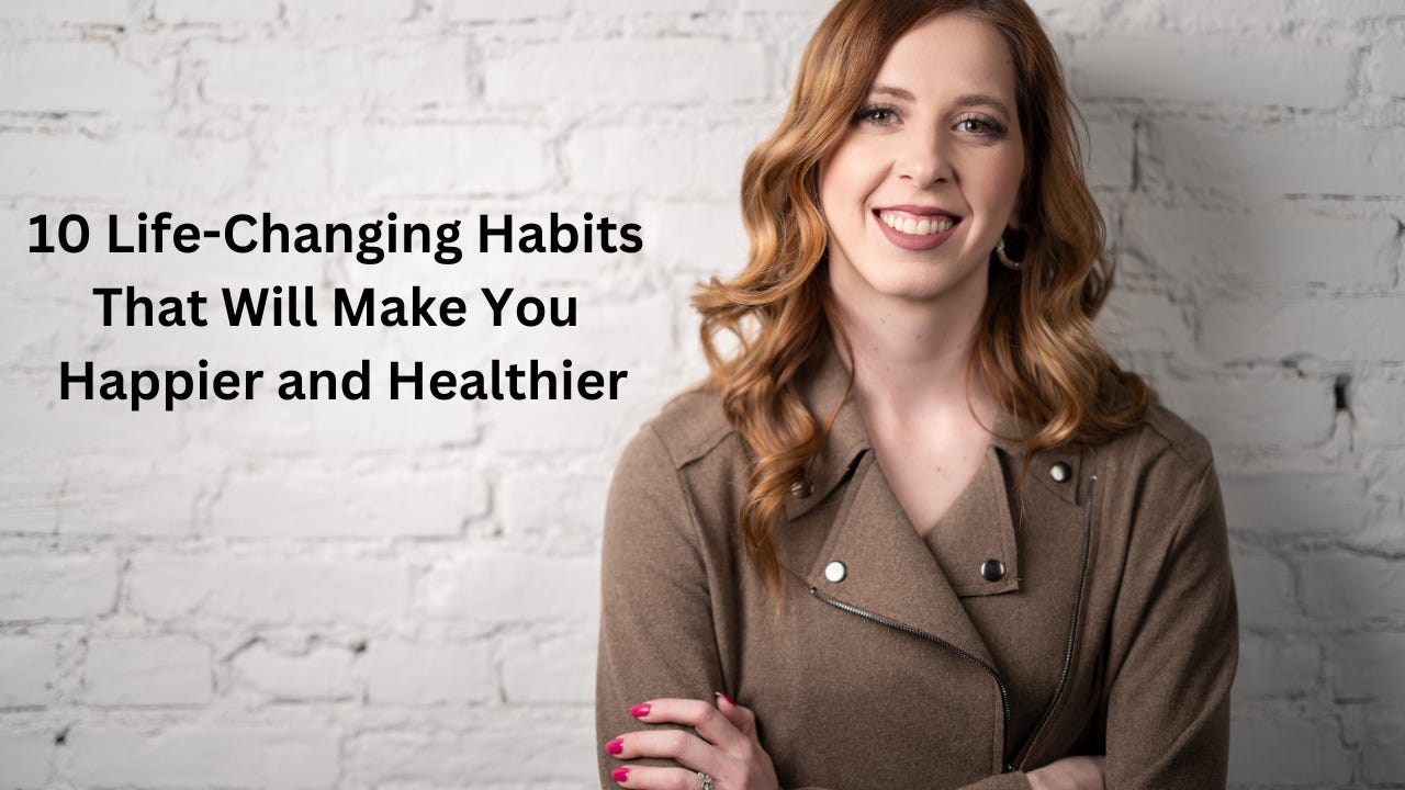 10 LIFE-CHANGING HABITS THAT WILL MAKE YOU HAPPIER AND HEALTHIER