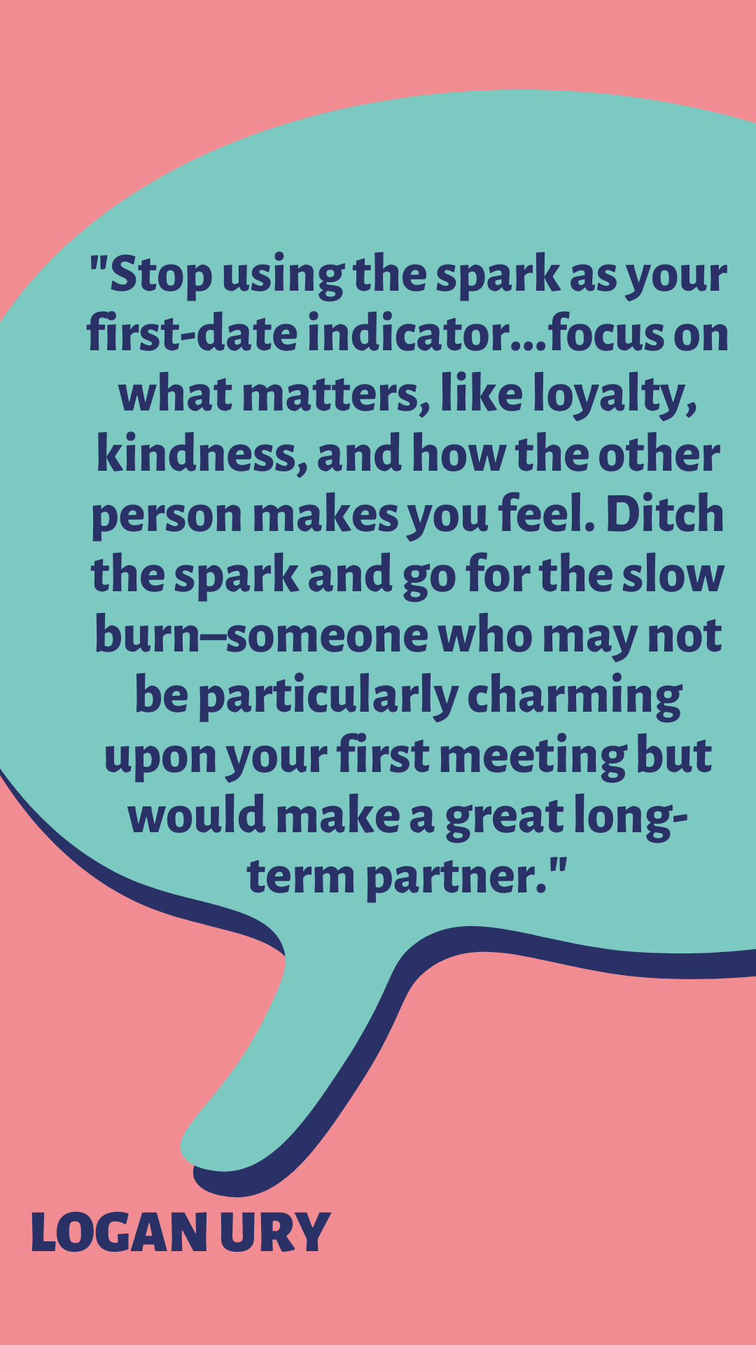 “Stop using the spark as your first-date indicator…focus on what matters, like loyalty, kindness, and how the other person makes you feel. Ditch the spark and go for the slow burn–someone who may not be particularly charming upon your first meeting but would make a great long-term partner,” said Logan Ury.