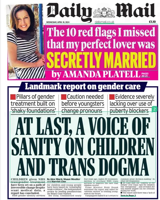 AT LAST, A VOICE OF SANITY ON CHILDREN AND TRANS DOGMA ■ Pillars of gender treatment built on ‘shaky foundations’ ■ Caution needed before youngsters change pronouns ■ Evidence severely lacking over use of puberty blockers Daily Mail10 Apr 2024By Alex Ward, Shaun Wooller and Harriet Line CHILDREN given NHS transgender treatment have been set on a path of irreversible change despite scant medical data, a report has concluded. NHS gender identity services for children and young people have been based on ‘remarkably weak evidence’, the independent review by leading paediatrician Dr Hilary cass warned. Her study, commissioned nearly four years ago, makes 32 recommendations to overhaul NHS trans services to improve the care that children receive. Prime Minister rishi Sunak welcomed the report and called for ‘extreme caution’ in treating youngsters in the future. campaigners hailed it as ‘a return to common-sense decision-making’. in other developments: ■ Dr cass said the ‘toxicity of the debate’ over trans care for children was ‘exceptional’ – and revealed she was herself singled out for criticism during her work; ■ The report said there was a ‘lack of high-quality research’ on the effects of giving children puberty blockers and hormones, and recommended that NHS England establish its own research programme; n Long NHS waiting lists were said to have driven trans children into the arms of private clinics, with GPs ‘ pressurised to prescribe’; n Dr Cass laid the groundwork for schools to introduce clearer guidance when dealing with trans children, ending the exclusion of parents; n The report called for the creation a separate service for those wanting to ‘de-transition’, where a gender transition is stopped or reversed; n Dr Cass recommended a ‘follow-through service’ for 17 to 25-year- olds to protect teenagers ‘falling off a cliff edge’ in care when they hit 17. n NHS England launched a similar review of adult gender services led by an independent expert. Dr Cass warned that her review had been hampered by how polarised the debate on trans care for children has become. She said medical professionals had been left ‘[too] afraid to openly discuss their views’. Dr Cass said: ‘ Despite the best intentions of everyone with a stake in this complex issue, the toxicity of the debate is exceptional. ‘I have faced criticism for engaging with groups and individuals who take a social justice approach and advocate for gender affirmation, and have equally been criticised for involving groups and individuals who urge more caution. ‘This is an area of remarkably weak evidence, and yet results of studies are exaggerated or misrepresented by people on all sides of the debate. ‘There are few other areas of healthcare where professionals are so afraid to openly discuss their views, where people are vilified on social media, and where name-calling echoes the worst bullying behaviour. This must stop. Polarisation and stifling of debate do nothing to help the young people caught in the middle of a stormy social discourse, and in the long run will also hamper the research that is essential to finding the best way of supporting them to thrive.’ Dr Cass described having come into contact with some ‘very aggressive people’ during meetings as part of her work. The report found evidence for the use of puberty blockers and hormone treatments relied heavily on ‘shaky foundations’ and guidelines not backed by science. Dr Cass addressed recent debates over ‘social transitioning’, such as changing names and pronouns. The report found those who socially transition at an earlier age or before seeing a medical professional were ‘more likely to proceed to a medical pathway’. She said ‘the importance of what happens in school’ cannot be over- estimated and said parents must not be excluded from conversations over their children’s welfare. Unregulated private clinics were singled out for some of Dr Cass’s toughest criticism as she echoed GPs’ warnings over prescriptions issued by services based abroad. The review said family doctors had ‘expressed concern about being pressurised to prescribe hormones after these have been initiated by private providers’. It said no GP should be expected to ‘ enter into a shared care arrangement with a private provider’, especially one acting outside NHS guidance. Mr Sunak said the report emphasised the need for caution over treatment. He said: ‘We simply do not know the long-term impacts of medical treatment or social transitioning on children. ‘The wellbeing and health of children must come first.’ Helen Joyce of charity Sex Matters, said: ‘ Hilary Cass’s report demolishes the entire basis for the current model of treating gender- distressed children. ‘It is a shameful day for NHS England, which for too long gave vulnerable children harmful treatments for which there was no evidence base. ‘Cass’s review is a breath of fresh air, marking a return to common-sense decision-making and evidence-based medical treatment.’ A spokesman for Bayswater, a group that supports parents of trans children, said the Cass Report ‘represents a sea change in the treatment of trans-identified children and young people’. The report was also welcomed by Labour. Shadow health secretary Wes Streeting described it as ‘ a watershed moment for the NHS’s gender identity services’. The report comes weeks after NHS England confirmed it would no longer prescribe children puberty blockers at its gender identity clinics, saying there is not enough evidence to support their ‘ safety or clinical effectiveness’. A spokesman said: ‘ NHS England is very grateful to Dr Cass and her team for their comprehensive work.’ ‘Pressurised to prescribe’ DENYING the ‘ rights’ of children to transition between genders has long been seen by the illiberal Left as grand heresy. Anyone expressing concern that young people were being encouraged to make lifechanging decisions they might later bitterly regret had to be ruthlessly pilloried. Julie Bindel, who writes in today’s Mail, novelist JK Rowling and our own Sarah Vine have suffered the vilest of online abuse for daring to challenge the trans lobby’s manic evangelism. But the tide is turning. Today, with publication of the Cass Review into how the NHS should treat young people presenting with ‘gender dysphoria’, those brave dissenters are finally vindicated. Children ‘caught in the middle’ of a polarised gender row. Puberty blockers damaging young bones. GPs pressured into prescribing hormone drugs. Scant consideration given to long- term consequences. Ideology rather than science driving the debate. It is a litany of shame. Let this be a line in the sand. Until now, a hectoring minority has dominated this toxic debate – to the detriment of who knows how many young people. No longer must their braying be allowed to drown out the voice of reason and common sense. Article Name:AT LAST, A VOICE OF SANITY ON CHILDREN AND TRANS DOGMA Publication:Daily Mail Author:By Alex Ward, Shaun Wooller and Harriet Line Start Page:1 End Page:1