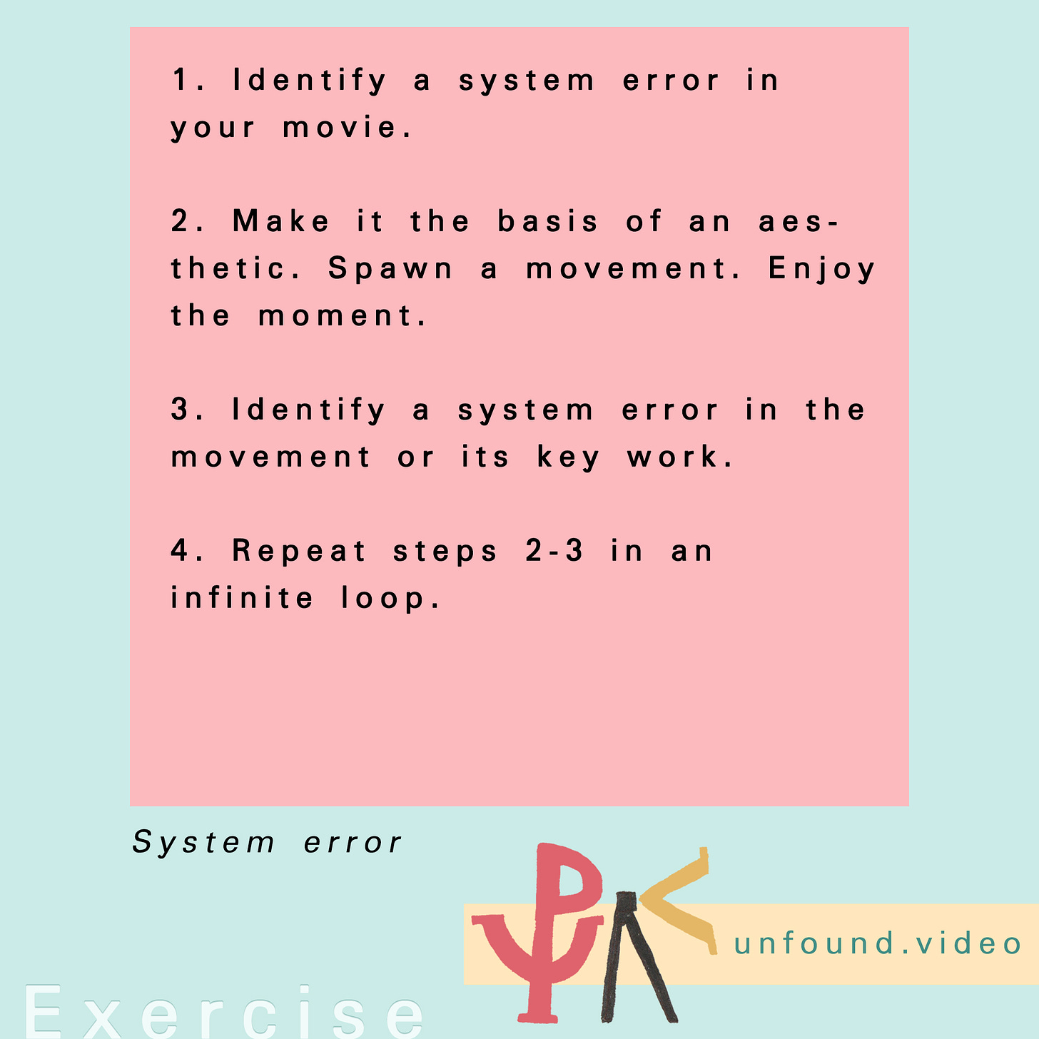 Exercise. Text reads: 1. Identify a system error in your movie.  2. Make it the basis of an aesthetic. Spawn a movement. Enjoy the moment.  3. Identify a system error in the movement or its key work.  4. Repeat steps 2-3 in an infinite loop.