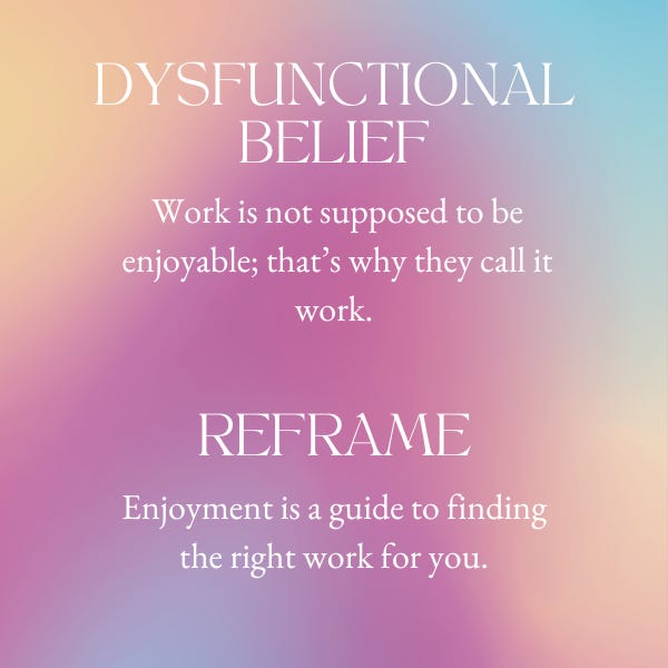 According to Burnett and Evans, the idea that work is not supposed to be enjoyable, and that’s why they call it work, is a Dysfunctional Belief. The Reframe is: Enjoyment is a guide to finding the right work for you.