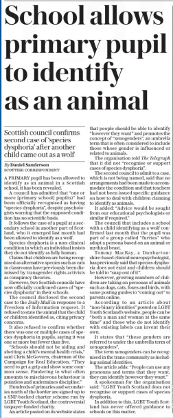 School allows primary pupil to identify as an animal Scottish council confirms second case of ‘species dysphoria’ after another child came out as a wolf The Daily Telegraph8 Oct 2024By Daniel Sanderson SCOTTISH CORRESPONDENT A PRIMARY pupil has been allowed to identify as an animal in a Scottish school, it has been revealed.  A council has admitted that “one or more [primary school] pupil(s)” had been officially recognised as having “species dysphoria”, despite psychologists warning that the supposed condition has no scientific basis.  It follows the case of a pupil at a secondary school in another part of Scotland, who it emerged last month had been allowed to identify as a wolf.  Species dysphoria is a non-clinical condition in which an individual insists they do not identify as fully human.  Claims that children are being recognised as alternative species such as cats in classrooms have previously been dismissed by transgender rights activists as conspiracy theories.  However, two Scottish councils have now officially confirmed cases of “species dysphoria” in their schools.  The council disclosed the second case to the Daily Mail in response to a Freedom of Information request. It refused to state the animal that the child or children identified as, citing privacy concerns.  It also refused to confirm whether there was one or multiple cases of species dysphoria in pupils, saying it was one or more but fewer than five.  “Schools should not be aiding and abetting a child’s mental health crisis,” said Chris Mcgovern, chairman of the Campaign for Real Education. “They need to get a grip and show some common sense. Pandering to what often amounts to mischievous behaviour is pointless and undermines discipline.”  Hundreds of primaries and secondaries north of the border are signed up to a Snp-backed charter scheme run by LGBT Youth Scotland, the controversial taxpayer-funded charity.  An article posted on its website states that people should be able to identify “however they want” and promotes the concept of “xenogenders”, an umbrella term that is often considered to include those whose gender is influenced or related to animals.  The organisation told The Telegraph that it did not “recognise or support cases of species dysphoria”.  The second council to admit to a case, which is not being named, said that no arrangements had been made to accommodate the condition and that teachers had not been issued specific guidance on how to deal with children claiming to identify as animals.  It added: “Advice would be sought from our educational psychologists or similar if required.”  The council that includes a school with a child identifying as a wolf confirmed last month that the pupil was part of a group called “furries” who adopt a persona based on an animal or mythical beast.  Tommy Mackay, a Dunbartonshire-based clinical neuropsychologist, has previously said that species dysphoria does not exist and children should be told to “snap out of it”.  However, growing numbers of children are taking on personas of animals such as dogs, cats, foxes and birds, with some posting guides to “coming out” to parents online.  According to an article about “non-binary identities” posted on LGBT Youth Scotland’s website, people can be “both a man and woman at the same time” and those who do not identify with existing labels can invent their own.  It states that “these genders are referred to under the umbrella term of xenogenders”.  The term xenogenders can be recognised in the trans community as including animal identities.  The article adds: “People can use any pronouns and terms that they want, they can identify however they want.”  A spokesman for the organisation said: “LGBT Youth Scotland does not recognise or support cases of species dysphoria.  In addition to this, LGBT Youth Scotland has never offered guidance to schools on this matter.  Article Name:School allows primary pupil to identify as an animal Publication:The Daily Telegraph Author:By Daniel Sanderson SCOTTISH CORRESPONDENT Start Page:9 End Page:9