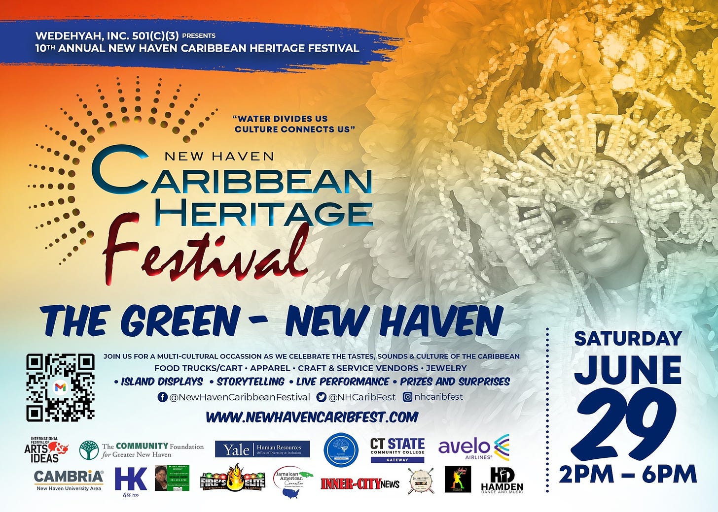 May be an image of 1 person and text that says 'WEDEHYAH, INC. 501(C)(3) 10TH ANNUAL NEW CARIBBEAN HERITAGE FESTIVAL "WATER DIVIDES US CULTURE CONNECTS US" NEW HAVEN ARIBBEAN Festival HERITAGE THE GREEN- NEW HAVEN JOIN FOR MULTI-CULTURAL CELEBRATE TASTES, SOUNDS& THE CARIBBEAN FOOD DTRUCKS/CART+ +APPAREL+ CRAFT &SERVICE VENDORS +JEWELRY ISLAND DISPLAYS •STORYTELLING LIVE PERFORMANCE PRIZES AND SURP SURPRISES f @NewHavenCaribbeanFestiel O @NHCaribFest nhcaribfest WWW.NEWHAVENCARIBEEST.COM !E The COMMUNITY Foundation Greater Hawen CAMBRIA HK w.HowenUnbaeraityAora Jeea Yale STATE COMMUNITYCOLLEGE OMMUNITY avelo AIRLINES INNER-CITYNEWS SATURDAY JUNE 29 2PM 2PM-6PM - 6PM HAMDEN'