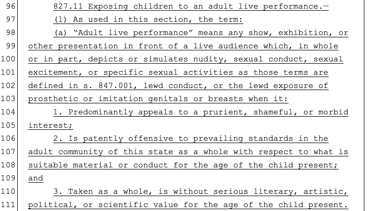 96 827.11 Exposing children to an adult live performance.— 97 (1) As used in this section, the term: 98 (a) “Adult live performance” means any show, exhibition, or 99 other presentation in front of a live audience which, in whole 100 or in part, depicts or simulates nudity, sexual conduct, sexual 101 excitement, or specific sexual activities as those terms are 102 defined in s. 847.001, lewd conduct, or the lewd exposure of 103 prosthetic or imitation genitals or breasts when it: 104 1. Predominantly appeals to a prurient, shameful, or morbid 105 interest; 106 2. Is patently offensive to prevailing standards in the 107 adult community of this state as a whole with respect to what is 108 suitable material or conduct for the age of the child present; 109 and 110 3. Taken as a whole, is without serious literary, artistic, 111 political, or scientific value for the age of the child present.