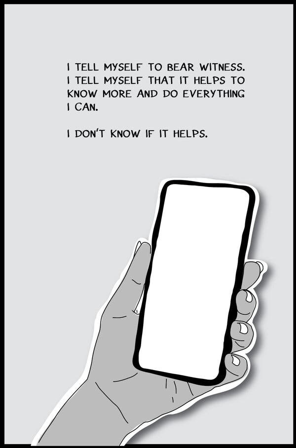 Graphic illustration of a hand holding a cellphone. The text reads: “I tell myself to bear witness. I tell myself that it helps to know more and do everything I can. I don’t know if it helps.”