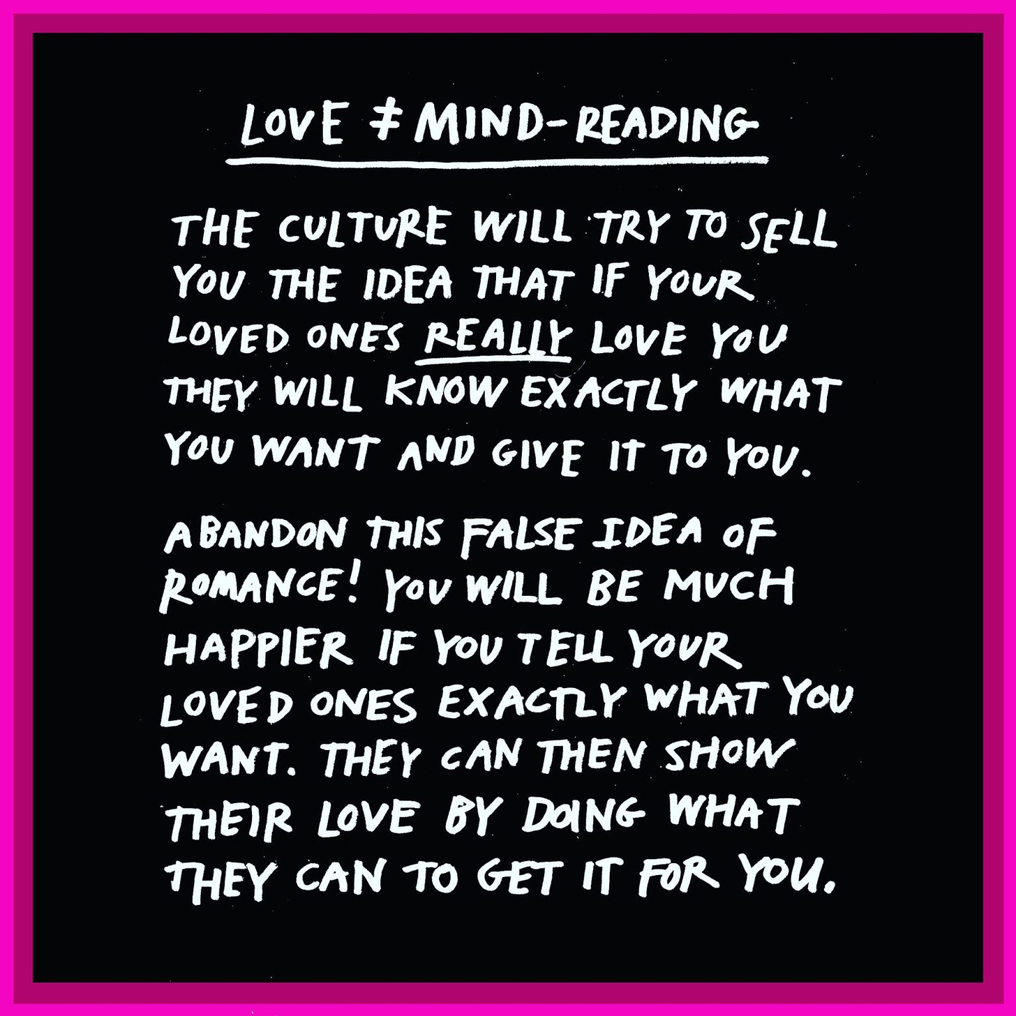 LovE ‡ MIND-READING THE CULTURE WILL TRY TO SELL YOU THE IDEA THAT IF YOUR LOVED ONES REALLY LOVE YOU THEY WILL KNOW EXACTLY WHAT YOU WANT AND GIVE IT TO YOU. ABANDON THIS FALSE IDEA oF ROMANCE! YOU WILL BE MUCH HAPPIER IF yoU TELL YOUR LOVED ONES EXACTLY WHAT YOU WANT. THEY cAN THEN SHOw THEIR LOVE BY DOING WHAT THEY CAN TO GET IT For YoU.