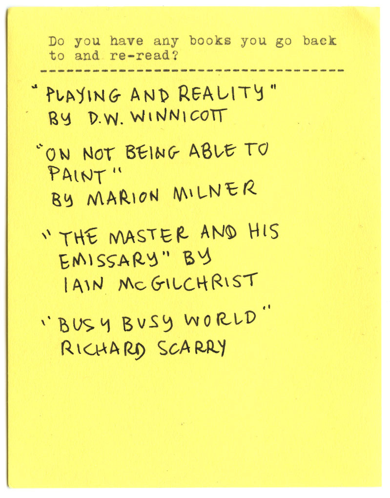 Do you have any books you go back to and re-read? "PLAYING AND REALITY" BY D.W. WINNICOTT. "ON NOT BEING ABLE TO PAINT" BY MARION MILNER "THE MASTER AND HIS EMISSARY" BY IAIN MCGILCHRIST "BUSY BUSY WORLD" BY RICHARD SCARRY