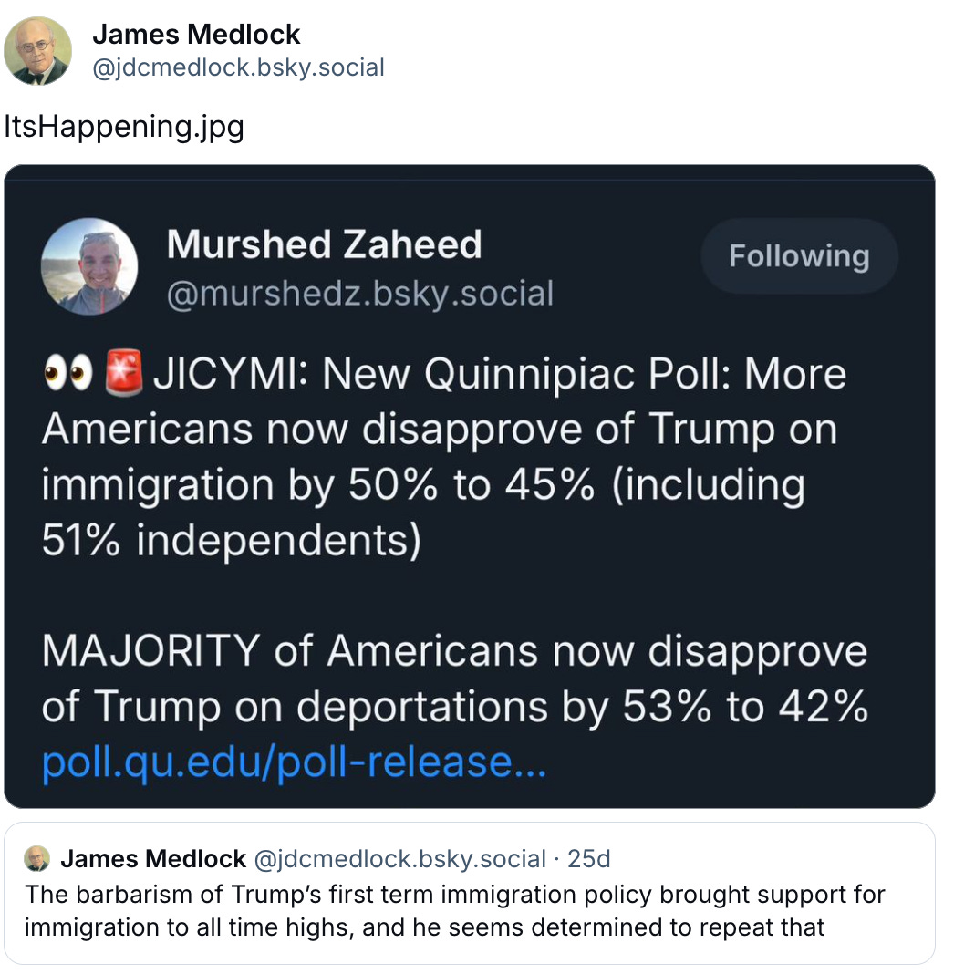    James Medlock ‪@jdcmedlock.bsky.social‬ ItsHappening.jpg   ‪James Medlock‬ ‪@jdcmedlock.bsky.social‬ · 25d The barbarism of Trump’s first term immigration policy brought support for immigration to all time highs, and he seems determined to repeat that April 14, 2025 at 6:01 PM