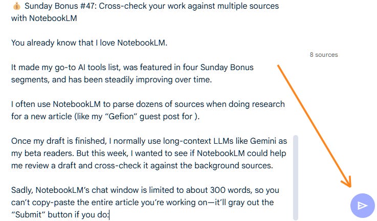 Sunday Bonus #47: Cross-check your work against multiple sources with NotebookLM  You already know that I love NotebookLM.  It made my go-to AI tools list, was featured in four Sunday Bonus segments, and has been steadily improving over time.  I often use NotebookLM to parse dozens of sources when doing research for a new article (like my “Gefion” guest post for ).  Once my draft is finished, I normally use long-context LLMs like Gemini as my beta readers. But this week, I wanted to see if NotebookLM could help me review a draft and cross-check it against the background sources.   Sadly, NotebookLM’s chat window is limited to about 300 words, so you can’t copy-paste the entire article you’re working on—it’ll gray out the “Submit” button if you do: