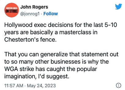 John Rogers on Twitter: Hollywood exec decisions for the last 5-10 years are basically a masterclass in Chesterton's fence.    That you can generalize that statement out to so many other businesses is why the WGA strike has caught the popular imagination, I'd suggest.