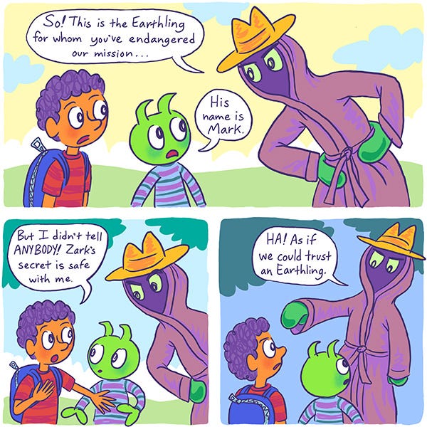 Zark the green kid Martian is being scolded by his father, a martian in a fedora over a hooded bathrobe about being friends with Mark the human kid and endangering their mission. Mark insists that he won't tell anyone about Zark's secret. The father says "HA! As if we could trust and Earthling!"