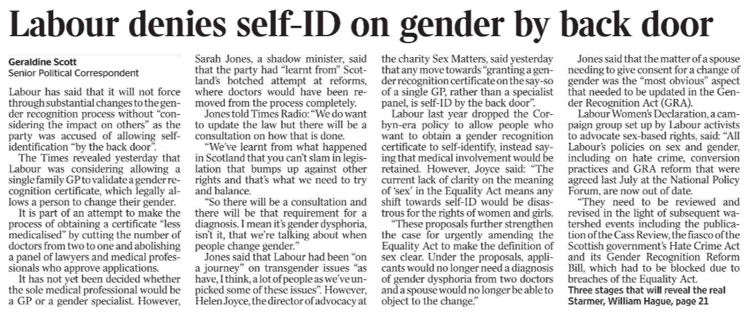 Labour denies self-ID on gender by back door Geraldine Scott - Senior Political Correspondent Labour has said that it will not force through substantial changes to the gender recognition process without “considering the impact on others” as the party was accused of allowing selfidentification “by the back door”.  The Times revealed yesterday that Labour was considering allowing a single family GP to validate a gender recognition certificate, which legally allows a person to change their gender.  It is part of an attempt to make the process of obtaining a certificate “less medicalised” by cutting the number of doctors from two to one and abolishing a panel of lawyers and medical professionals who approve applications.  It has not yet been decided whether the sole medical professional would be a GP or a gender specialist. However, Sarah Jones, a shadow minister, said that the party had “learnt from” Scotland’s botched attempt at reforms, where doctors would have been removed from the process completely.  Jones told Times Radio: “We do want to update the law but there will be a consultation on how that is done.  “We’ve learnt from what happened in Scotland that you can’t slam in legislation that bumps up against other rights and that’s what we need to try and balance.  “So there will be a consultation and there will be that requirement for a diagnosis. I mean it’s gender dysphoria, isn’t it, that we’re talking about when people change gender.”  Jones said that Labour had been “on a journey” on transgender issues “as have, I think, a lot of people as we’ve unpicked some of these issues”. However, Helen Joyce, the director of advocacy at the charity Sex Matters, said yesterday that any move towards “granting a gender recognition certificate on the say-so of a single GP, rather than a specialist panel, is self-ID by the back door”.  Labour last year dropped the Corbyn-era policy to allow people who want to obtain a gender recognition certificate to self-identify, instead saying that medical involvement would be retained. However, Joyce said: “The current lack of clarity on the meaning of ‘sex’ in the Equality Act means any shift towards self-ID would be disastrous for the rights of women and girls.  “These proposals further strengthen the case for urgently amending the Equality Act to make the definition of sex clear. Under the proposals, applicants would no longer need a diagnosis of gender dysphoria from two doctors and a spouse would no longer be able to object to the change.”  Jones said that the matter of a spouse needing to give consent for a change of gender was the “most obvious” aspect that needed to be updated in the Gender Recognition Act (GRA).  Labour Women’s Declaration, a campaign group set up by Labour activists to advocate sex-based rights, said: “All Labour’s policies on sex and gender, including on hate crime, conversion practices and GRA reform that were agreed last July at the National Policy Forum, are now out of date.  “They need to be reviewed and revised in the light of subsequent watershed events including the publication of the Cass Review, the fiasco of the Scottish government’s Hate Crime Act and its Gender Recognition Reform Bill, which had to be blocked due to breaches of the Equality Act.