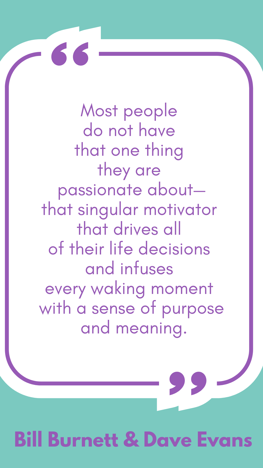 “Most people do not have that one thing they are passionate about—that singular motivator that drives all of their life decisions and infuses every waking moment with a sense of purpose and meaning,” said Bill Burnett and Dave Evans.