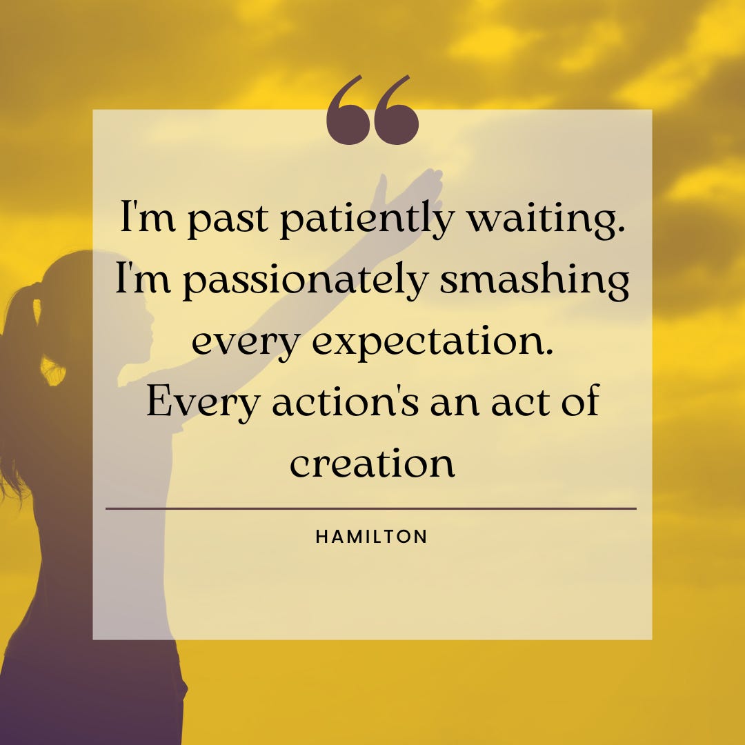 Quote from the musical Hamilton: "I'm past patiently waiting. I'm passionately smashing every expectation. Every action's an act of creation.